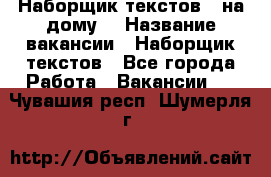 Наборщик текстов ( на дому) › Название вакансии ­ Наборщик текстов - Все города Работа » Вакансии   . Чувашия респ.,Шумерля г.